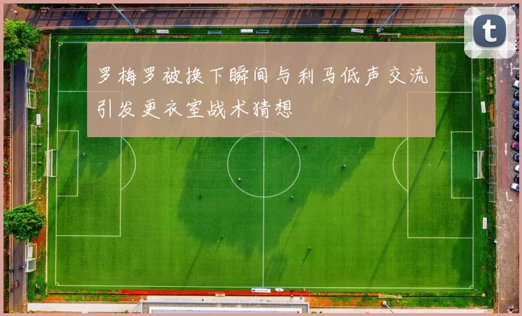 罗梅罗被换下瞬间与利马低声交流引发更衣室战术猜想